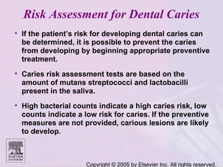 Copyright © 2005 by Elsevier Inc. All rights reserved.
Risk Assessment for Dental Caries
• If the patient’s risk for developing dental caries can
be determined, it is possible to prevent the caries
from developing by beginning appropriate preventive
treatment.
• Caries risk assessment tests are based on the
amount of mutans streptococci and lactobacilli
present in the saliva.
• High bacterial counts indicate a high caries risk, low
counts indicate a low risk for caries. If the preventive
measures are not provided, carious lesions are likely
to develop.
 