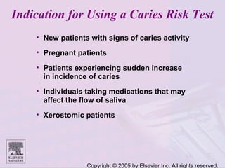 Copyright © 2005 by Elsevier Inc. All rights reserved.
Indication for Using a Caries Risk Test
• New patients with signs of caries activity
• Pregnant patients
• Patients experiencing sudden increase
in incidence of caries
• Individuals taking medications that may
affect the flow of saliva
• Xerostomic patients
 