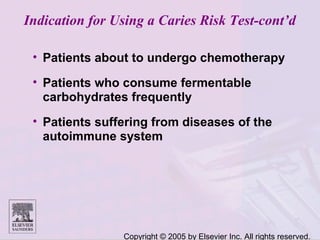 Copyright © 2005 by Elsevier Inc. All rights reserved.
Indication for Using a Caries Risk Test-cont’d
• Patients about to undergo chemotherapy
• Patients who consume fermentable
carbohydrates frequently
• Patients suffering from diseases of the
autoimmune system
 