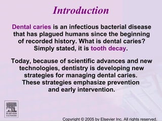 Copyright © 2005 by Elsevier Inc. All rights reserved.
Introduction
Dental caries is an infectious bacterial disease
that has plagued humans since the beginning
of recorded history. What is dental caries?
Simply stated, it is tooth decay.
Today, because of scientific advances and new
technologies, dentistry is developing new
strategies for managing dental caries.
These strategies emphasize prevention
and early intervention.
 