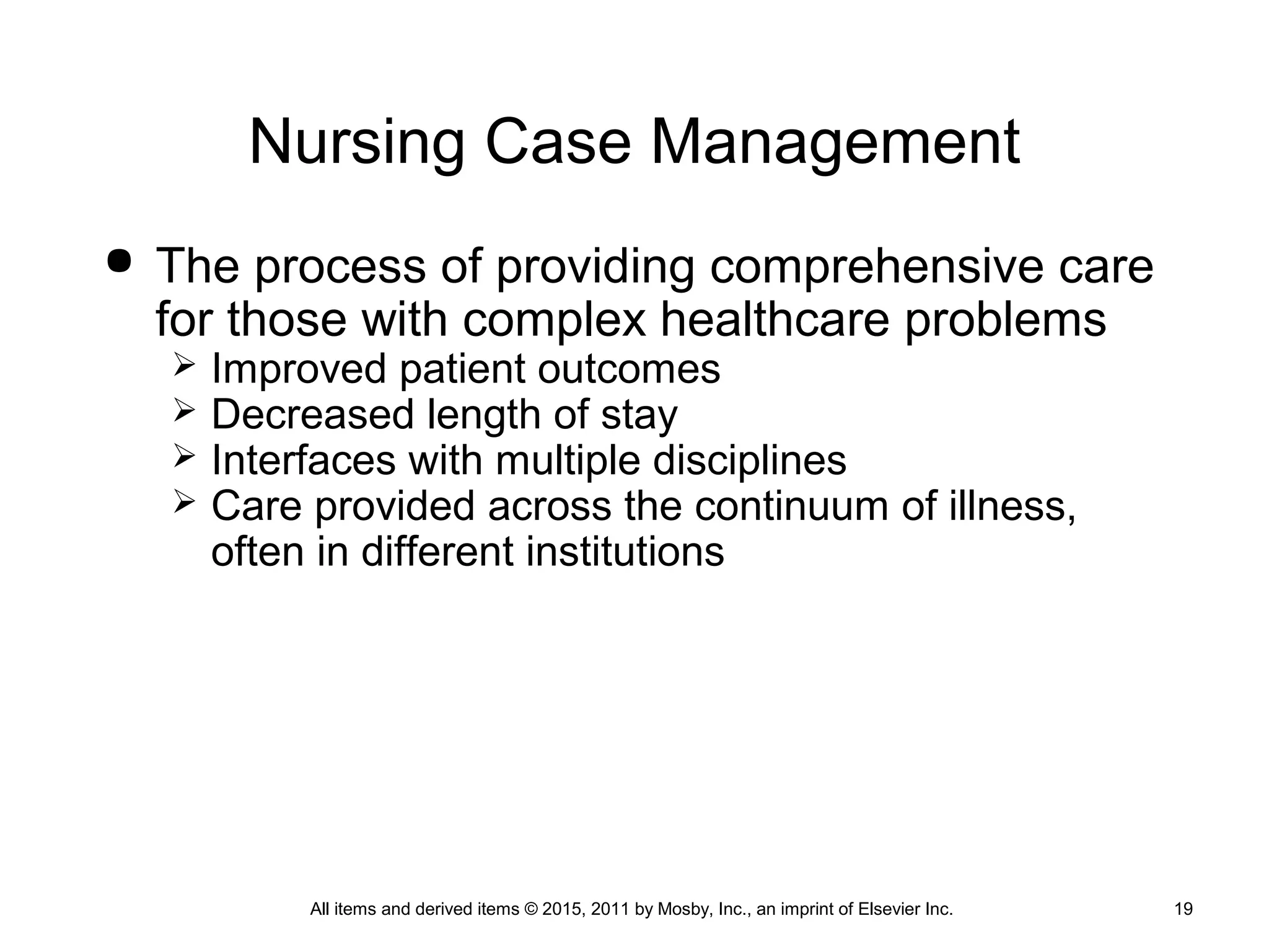 Nursing Case Management
 The process of providing comprehensive care
for those with complex healthcare problems
 Improved patient outcomes
 Decreased length of stay
 Interfaces with multiple disciplines
 Care provided across the continuum of illness,
often in different institutions
All items and derived items © 2015, 2011 by Mosby, Inc., an imprint of Elsevier Inc. 19
 