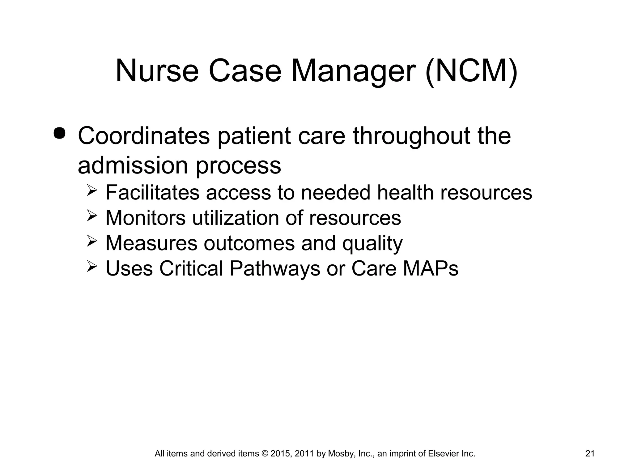 Nurse Case Manager (NCM)
 Coordinates patient care throughout the
admission process
 Facilitates access to needed health resources
 Monitors utilization of resources
 Measures outcomes and quality
 Uses Critical Pathways or Care MAPs
All items and derived items © 2015, 2011 by Mosby, Inc., an imprint of Elsevier Inc. 21
 