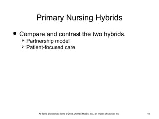 Primary Nursing Hybrids
 Compare and contrast the two hybrids.
 Partnership model
 Patient-focused care
All items and derived items © 2015, 2011 by Mosby, Inc., an imprint of Elsevier Inc. 18
 