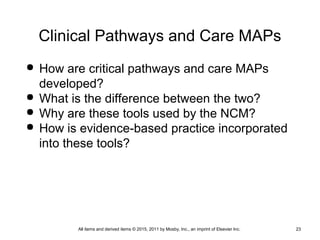 Clinical Pathways and Care MAPs
 How are critical pathways and care MAPs
developed?
 What is the difference between the two?
 Why are these tools used by the NCM?
 How is evidence-based practice incorporated
into these tools?
All items and derived items © 2015, 2011 by Mosby, Inc., an imprint of Elsevier Inc. 23
 