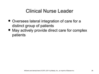 Clinical Nurse Leader
 Oversees lateral integration of care for a
distinct group of patients
 May actively provide direct care for complex
patients
All items and derived items © 2015, 2011 by Mosby, Inc., an imprint of Elsevier Inc. 26
 