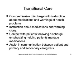 Transitional Care
 Comprehensive discharge with instruction
about medications and warnings of health
problems
 Instruction about medications and warning
signs
 Contact with patients following discharge,
emphasizing helping patients manage
medications
 Assist in communication between patient and
primary and secondary caregivers
All items and derived items © 2015, 2011 by Mosby, Inc., an imprint of Elsevier Inc. 27
 
