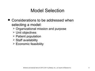 Model Selection
 Considerations to be addressed when
selecting a model:
 Organizational mission and purpose
 Unit objectives
 Patient population
 Staff availability
 Economic feasibility
All items and derived items © 2015, 2011 by Mosby, Inc., an imprint of Elsevier Inc. 4
 