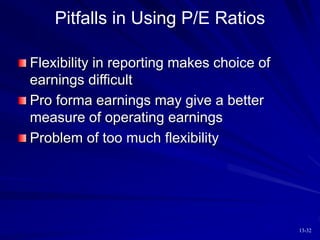 13-32
Pitfalls in Using P/E Ratios
Flexibility in reporting makes choice of
earnings difficult
Pro forma earnings may give a better
measure of operating earnings
Problem of too much flexibility
 