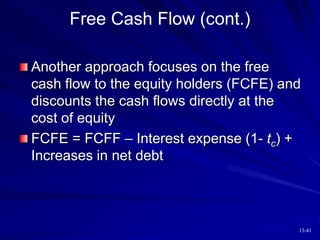 13-41
Free Cash Flow (cont.)
Another approach focuses on the free
cash flow to the equity holders (FCFE) and
discounts the cash flows directly at the
cost of equity
FCFE = FCFF – Interest expense (1- tc) +
Increases in net debt
 