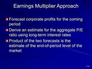 13-44
Earnings Multiplier Approach
Forecast corporate profits for the coming
period
Derive an estimate for the aggregate P/E
ratio using long-term interest rates
Product of the two forecasts is the
estimate of the end-of-period level of the
market
 