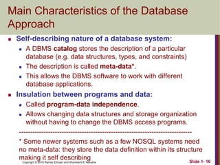 Copyright © 2016 Ramez Elmasri and Shamkant B. Navathe Slide 1- 16
Main Characteristics of the Database
Approach
 Self-describing nature of a database system:
 A DBMS catalog stores the description of a particular
database (e.g. data structures, types, and constraints)
 The description is called meta-data*.
 This allows the DBMS software to work with different
database applications.
 Insulation between programs and data:
 Called program-data independence.
 Allows changing data structures and storage organization
without having to change the DBMS access programs.
-----------------------------------------------------------------------------
* Some newer systems such as a few NOSQL systems need
no meta-data: they store the data definition within its structure
making it self describing
 