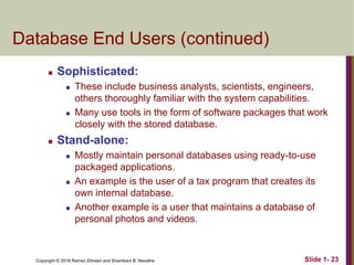 Copyright © 2016 Ramez Elmasri and Shamkant B. Navathe Slide 1- 23
Database End Users (continued)
 Sophisticated:
 These include business analysts, scientists, engineers,
others thoroughly familiar with the system capabilities.
 Many use tools in the form of software packages that work
closely with the stored database.
 Stand-alone:
 Mostly maintain personal databases using ready-to-use
packaged applications.
 An example is the user of a tax program that creates its
own internal database.
 Another example is a user that maintains a database of
personal photos and videos.
 
