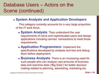 Copyright © 2016 Ramez Elmasri and Shamkant B. Navathe Slide 1- 24
Database Users – Actors on the
Scene (continued)
 System Analysts and Application Developers
This category currently accounts for a very large proportion
of the IT work force.
 System Analysts: They understand the user
requirements of naïve and sophisticated users and design
applications including canned transactions to meet those
requirements.
 Application Programmers: Implement the
specifications developed by analysts and test and debug
them before deployment.
 Business Analysts: There is an increasing need for
such people who can analyze vast amounts of business
data and real-time data (“Big Data”) for better decision
making related to planning, advertising, marketing etc.
 