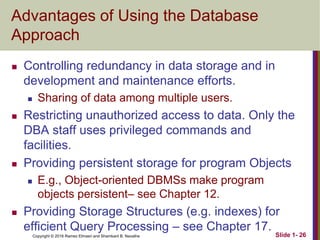 Copyright © 2016 Ramez Elmasri and Shamkant B. Navathe Slide 1- 26
Advantages of Using the Database
Approach
 Controlling redundancy in data storage and in
development and maintenance efforts.
 Sharing of data among multiple users.
 Restricting unauthorized access to data. Only the
DBA staff uses privileged commands and
facilities.
 Providing persistent storage for program Objects
 E.g., Object-oriented DBMSs make program
objects persistent– see Chapter 12.
 Providing Storage Structures (e.g. indexes) for
efficient Query Processing – see Chapter 17.
 