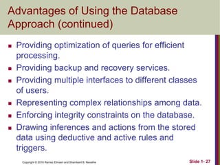 Copyright © 2016 Ramez Elmasri and Shamkant B. Navathe Slide 1- 27
Advantages of Using the Database
Approach (continued)
 Providing optimization of queries for efficient
processing.
 Providing backup and recovery services.
 Providing multiple interfaces to different classes
of users.
 Representing complex relationships among data.
 Enforcing integrity constraints on the database.
 Drawing inferences and actions from the stored
data using deductive and active rules and
triggers.
 