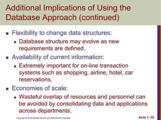Copyright © 2016 Ramez Elmasri and Shamkant B. Navathe Slide 1- 29
Additional Implications of Using the
Database Approach (continued)
 Flexibility to change data structures:
 Database structure may evolve as new
requirements are defined.
 Availability of current information:
 Extremely important for on-line transaction
systems such as shopping, airline, hotel, car
reservations.
 Economies of scale:
 Wasteful overlap of resources and personnel can
be avoided by consolidating data and applications
across departments.
 
