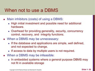 Copyright © 2016 Ramez Elmasri and Shamkant B. Navathe Slide 1- 36
When not to use a DBMS
 Main inhibitors (costs) of using a DBMS:
 High initial investment and possible need for additional
hardware.
 Overhead for providing generality, security, concurrency
control, recovery, and integrity functions.
 When a DBMS may be unnecessary:
 If the database and applications are simple, well defined,
and not expected to change.
 If access to data by multiple users is not required.
 When a DBMS may be infeasible:
 In embedded systems where a general purpose DBMS may
not fit in available storage
 