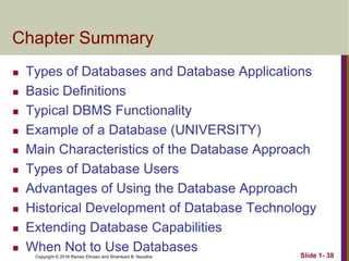 Copyright © 2016 Ramez Elmasri and Shamkant B. Navathe Slide 1- 38
Chapter Summary
 Types of Databases and Database Applications
 Basic Definitions
 Typical DBMS Functionality
 Example of a Database (UNIVERSITY)
 Main Characteristics of the Database Approach
 Types of Database Users
 Advantages of Using the Database Approach
 Historical Development of Database Technology
 Extending Database Capabilities
 When Not to Use Databases
 
