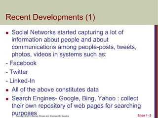Copyright © 2016 Ramez Elmasri and Shamkant B. Navathe
Recent Developments (1)
 Social Networks started capturing a lot of
information about people and about
communications among people-posts, tweets,
photos, videos in systems such as:
- Facebook
- Twitter
- Linked-In
 All of the above constitutes data
 Search Engines- Google, Bing, Yahoo : collect
their own repository of web pages for searching
purposes Slide 1- 5
 