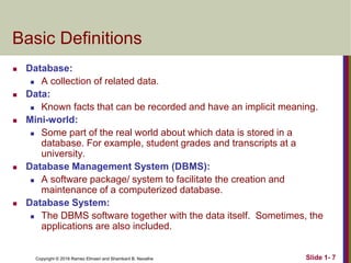 Copyright © 2016 Ramez Elmasri and Shamkant B. Navathe Slide 1- 7
Basic Definitions
 Database:
 A collection of related data.
 Data:
 Known facts that can be recorded and have an implicit meaning.
 Mini-world:
 Some part of the real world about which data is stored in a
database. For example, student grades and transcripts at a
university.
 Database Management System (DBMS):
 A software package/ system to facilitate the creation and
maintenance of a computerized database.
 Database System:
 The DBMS software together with the data itself. Sometimes, the
applications are also included.
 