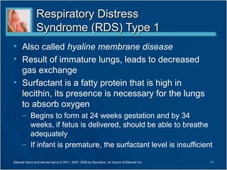 Respiratory Distress
                Syndrome (RDS) Type 1
• Also called hyaline membrane disease
• Result of immature lungs, leads to decreased
  gas exchange
• Surfactant is a fatty protein that is high in
  lecithin, its presence is necessary for the lungs
  to absorb oxygen
      – Begins to form at 24 weeks gestation and by 34
        weeks, if fetus is delivered, should be able to breathe
        adequately
      – If infant is premature, the surfactant level is insufficient

Elsevier items and derived items © 2011, 2007, 2006 by Saunders, an imprint of Elsevier Inc.   11
 