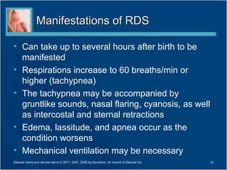 Manifestations of RDS

• Can take up to several hours after birth to be
  manifested
• Respirations increase to 60 breaths/min or
  higher (tachypnea)
• The tachypnea may be accompanied by
  gruntlike sounds, nasal flaring, cyanosis, as well
  as intercostal and sternal retractions
• Edema, lassitude, and apnea occur as the
  condition worsens
• Mechanical ventilation may be necessary
Elsevier items and derived items © 2011, 2007, 2006 by Saunders, an imprint of Elsevier Inc.   12
 