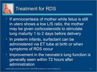 Treatment for RDS

• If amniocentesis of mother while fetus is still
  in utero shows a low L/S ratio, the mother
  may be given corticosteroids to stimulate
  lung maturity 1 to 2 days before delivery
• In preterm infants, surfactant can be
  administered via ET tube at birth or when
  symptoms of RDS occur
• Improvement in the neonate’s lung function is
  generally seen within 72 hours after
  administration
Elsevier items and derived items © 2011, 2007, 2006 by Saunders, an imprint of Elsevier Inc.   13
 
