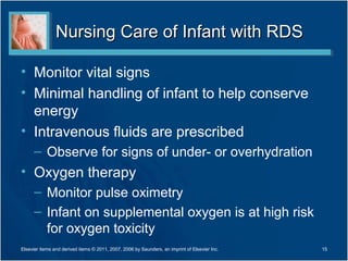 Nursing Care of Infant with RDS

• Monitor vital signs
• Minimal handling of infant to help conserve
  energy
• Intravenous fluids are prescribed
      – Observe for signs of under- or overhydration
• Oxygen therapy
      – Monitor pulse oximetry
      – Infant on supplemental oxygen is at high risk
        for oxygen toxicity
Elsevier items and derived items © 2011, 2007, 2006 by Saunders, an imprint of Elsevier Inc.   15
 