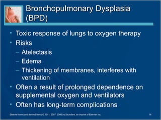 Bronchopulmonary Dysplasia
                (BPD)
• Toxic response of lungs to oxygen therapy
• Risks
      – Atelectasis
      – Edema
      – Thickening of membranes, interferes with
        ventilation
• Often a result of prolonged dependence on
  supplemental oxygen and ventilators
• Often has long-term complications
Elsevier items and derived items © 2011, 2007, 2006 by Saunders, an imprint of Elsevier Inc.   16
 