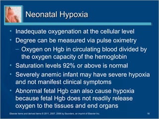 Neonatal Hypoxia

• Inadequate oxygenation at the cellular level
• Degree can be measured via pulse oximetry
  – Oxygen on Hgb in circulating blood divided by
    the oxygen capacity of the hemoglobin
• Saturation levels 92% or above is normal
• Severely anemic infant may have severe hypoxia
  and not manifest clinical symptoms
• Abnormal fetal Hgb can also cause hypoxia
  because fetal Hgb does not readily release
  oxygen to the tissues and end organs
Elsevier items and derived items © 2011, 2007, 2006 by Saunders, an imprint of Elsevier Inc.   18
 