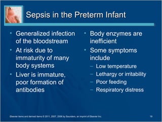 Sepsis in the Preterm Infant

• Generalized infection                                                   • Body enzymes are
  of the bloodstream                                                        inefficient
• At risk due to                                                          • Some symptoms
  immaturity of many                                                        include
  body systems                                                                  –     Low temperature
• Liver is immature,                                                            –     Lethargy or irritability
  poor formation of                                                             –     Poor feeding
  antibodies                                                                    –     Respiratory distress



Elsevier items and derived items © 2011, 2007, 2006 by Saunders, an imprint of Elsevier Inc.                     19
 