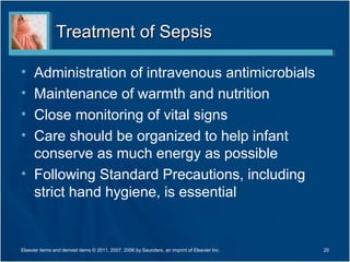 Treatment of Sepsis

• Administration of intravenous antimicrobials
• Maintenance of warmth and nutrition
• Close monitoring of vital signs
• Care should be organized to help infant
  conserve as much energy as possible
• Following Standard Precautions, including
  strict hand hygiene, is essential


Elsevier items and derived items © 2011, 2007, 2006 by Saunders, an imprint of Elsevier Inc.   20
 