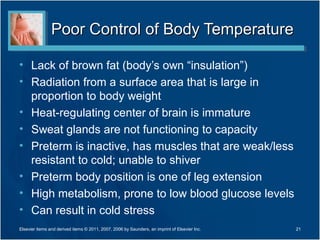 Poor Control of Body Temperature

• Lack of brown fat (body’s own “insulation”)
• Radiation from a surface area that is large in
  proportion to body weight
• Heat-regulating center of brain is immature
• Sweat glands are not functioning to capacity
• Preterm is inactive, has muscles that are weak/less
  resistant to cold; unable to shiver
• Preterm body position is one of leg extension
• High metabolism, prone to low blood glucose levels
• Can result in cold stress
Elsevier items and derived items © 2011, 2007, 2006 by Saunders, an imprint of Elsevier Inc.   21
 