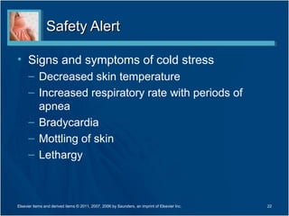 Safety Alert

• Signs and symptoms of cold stress
      – Decreased skin temperature
      – Increased respiratory rate with periods of
        apnea
      – Bradycardia
      – Mottling of skin
      – Lethargy



Elsevier items and derived items © 2011, 2007, 2006 by Saunders, an imprint of Elsevier Inc.   22
 