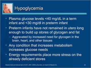 Hypoglycemia

• Plasma glucose levels <40 mg/dL in a term
  infant and <30 mg/dl in preterm infant
• Preterm infants have not remained in utero long
  enough to build up stores of glycogen and fat
      – Aggravated by increased need for glycogen in the
        brain, heart, and other tissues
• Any condition that increases metabolism
  increases glucose needs
• Energy requirements place more stress on the
  already deficient stores
Elsevier items and derived items © 2011, 2007, 2006 by Saunders, an imprint of Elsevier Inc.   23
 