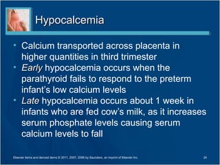 Hypocalcemia

• Calcium transported across placenta in
  higher quantities in third trimester
• Early hypocalcemia occurs when the
  parathyroid fails to respond to the preterm
  infant’s low calcium levels
• Late hypocalcemia occurs about 1 week in
  infants who are fed cow’s milk, as it increases
  serum phosphate levels causing serum
  calcium levels to fall

Elsevier items and derived items © 2011, 2007, 2006 by Saunders, an imprint of Elsevier Inc.   24
 