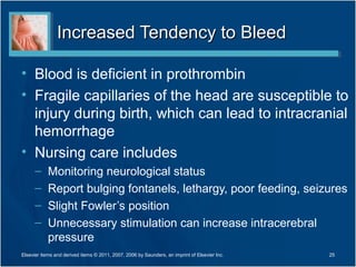 Increased Tendency to Bleed

• Blood is deficient in prothrombin
• Fragile capillaries of the head are susceptible to
  injury during birth, which can lead to intracranial
  hemorrhage
• Nursing care includes
      –     Monitoring neurological status
      –     Report bulging fontanels, lethargy, poor feeding, seizures
      –     Slight Fowler’s position
      –     Unnecessary stimulation can increase intracerebral
            pressure
Elsevier items and derived items © 2011, 2007, 2006 by Saunders, an imprint of Elsevier Inc.   25
 