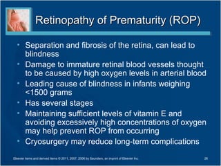 Retinopathy of Prematurity (ROP)

  • Separation and fibrosis of the retina, can lead to
    blindness
  • Damage to immature retinal blood vessels thought
    to be caused by high oxygen levels in arterial blood
  • Leading cause of blindness in infants weighing
    <1500 grams
  • Has several stages
  • Maintaining sufficient levels of vitamin E and
    avoiding excessively high concentrations of oxygen
    may help prevent ROP from occurring
  • Cryosurgery may reduce long-term complications
Elsevier items and derived items © 2011, 2007, 2006 by Saunders, an imprint of Elsevier Inc.   26
 
