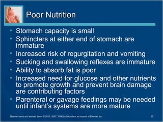 Poor Nutrition
• Stomach capacity is small
• Sphincters at either end of stomach are
  immature
• Increased risk of regurgitation and vomiting
• Sucking and swallowing reflexes are immature
• Ability to absorb fat is poor
• Increased need for glucose and other nutrients
  to promote growth and prevent brain damage
  are contributing factors
• Parenteral or gavage feedings may be needed
  until infant’s systems are more mature
Elsevier items and derived items © 2011, 2007, 2006 by Saunders, an imprint of Elsevier Inc.   27
 