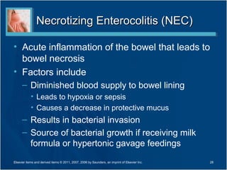 Necrotizing Enterocolitis (NEC)

• Acute inflammation of the bowel that leads to
  bowel necrosis
• Factors include
      – Diminished blood supply to bowel lining
            • Leads to hypoxia or sepsis
            • Causes a decrease in protective mucus
      – Results in bacterial invasion
      – Source of bacterial growth if receiving milk
        formula or hypertonic gavage feedings
Elsevier items and derived items © 2011, 2007, 2006 by Saunders, an imprint of Elsevier Inc.   28
 