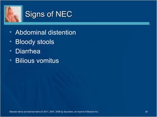 Signs of NEC

•     Abdominal distention
•     Bloody stools
•     Diarrhea
•     Bilious vomitus




Elsevier items and derived items © 2011, 2007, 2006 by Saunders, an imprint of Elsevier Inc.   29
 