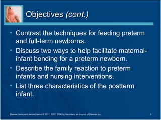 Objectives (cont.)

• Contrast the techniques for feeding preterm
  and full-term newborns.
• Discuss two ways to help facilitate maternal-
  infant bonding for a preterm newborn.
• Describe the family reaction to preterm
  infants and nursing interventions.
• List three characteristics of the postterm
  infant.

Elsevier items and derived items © 2011, 2007, 2006 by Saunders, an imprint of Elsevier Inc.   3
 