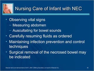 Nursing Care of Infant with NEC

• Observing vital signs
      – Measuring abdomen
      – Auscultating for bowel sounds
• Carefully resuming fluids as ordered
• Maintaining infection prevention and control
  techniques
• Surgical removal of the necrosed bowel may
  be indicated

Elsevier items and derived items © 2011, 2007, 2006 by Saunders, an imprint of Elsevier Inc.   30
 