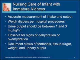 Nursing Care of Infant with
                Immature Kidneys
• Accurate measurement of intake and output
• Weigh diapers per hospital procedures
• Urine output should be between 1 and 3
  mL/kg/hr
• Observe for signs of dehydration or
  overhydration
• Document status of fontanels, tissue turgor,
  weight, and urinary output

Elsevier items and derived items © 2011, 2007, 2006 by Saunders, an imprint of Elsevier Inc.   32
 