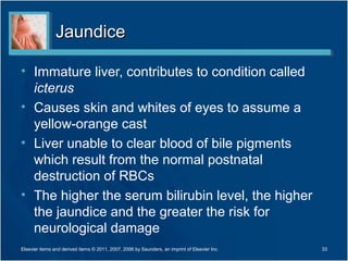 Jaundice

• Immature liver, contributes to condition called
  icterus
• Causes skin and whites of eyes to assume a
  yellow-orange cast
• Liver unable to clear blood of bile pigments
  which result from the normal postnatal
  destruction of RBCs
• The higher the serum bilirubin level, the higher
  the jaundice and the greater the risk for
  neurological damage
Elsevier items and derived items © 2011, 2007, 2006 by Saunders, an imprint of Elsevier Inc.   33
 