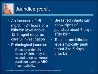 Jaundice (cont.)

  • An increase of >5         • Breastfed infants can
    mg/dl in 24 hours or a      show signs of
    bilirubin level above       jaundice about 4 days
    12.9 mg/dl requires         after birth
    careful investigation     • Total serum bilirubin
  • Pathological jaundice       levels typically peak
    – If occurs within 24       about 3 to 5 days
       hours of birth, may be   after birth
              related to an abnormal
              condition such as ABO
              incompatibility
Elsevier items and derived items © 2011, 2007, 2006 by Saunders, an imprint of Elsevier Inc.   34
 