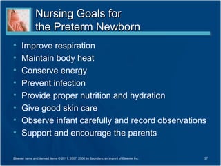 Nursing Goals for
                the Preterm Newborn
•     Improve respiration
•     Maintain body heat
•     Conserve energy
•     Prevent infection
•     Provide proper nutrition and hydration
•     Give good skin care
•     Observe infant carefully and record observations
•     Support and encourage the parents

Elsevier items and derived items © 2011, 2007, 2006 by Saunders, an imprint of Elsevier Inc.   37
 