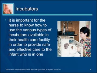 Incubators

• It is important for the
  nurse to know how to
  use the various types of
  incubators available in
  their health care facility
  in order to provide safe
  and effective care to the
  infant who is in one


Elsevier items and derived items © 2011, 2007, 2006 by Saunders, an imprint of Elsevier Inc.   38
 