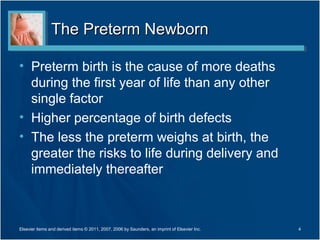 The Preterm Newborn

• Preterm birth is the cause of more deaths
  during the first year of life than any other
  single factor
• Higher percentage of birth defects
• The less the preterm weighs at birth, the
  greater the risks to life during delivery and
  immediately thereafter



Elsevier items and derived items © 2011, 2007, 2006 by Saunders, an imprint of Elsevier Inc.   4
 