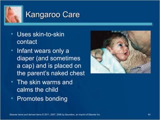Kangaroo Care

 • Uses skin-to-skin
   contact
 • Infant wears only a
   diaper (and sometimes
   a cap) and is placed on
   the parent’s naked chest
 • The skin warms and
   calms the child
 • Promotes bonding

Elsevier items and derived items © 2011, 2007, 2006 by Saunders, an imprint of Elsevier Inc.   40
 